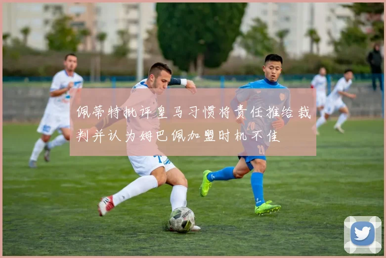 佩蒂特批评皇马习惯将责任推给裁判并认为姆巴佩加盟时机不佳